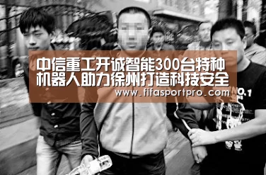中信重工开诚智能300台特种机器人助力徐州打造科技安全示范城市:FIFA世界杯(图2) 世界杯赛程