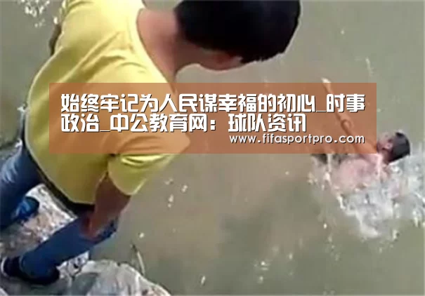 始终牢记为人民谋幸福的初心_时事政治_中公教育网：球队资讯